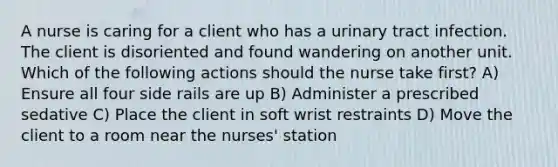 A nurse is caring for a client who has a urinary tract infection. The client is disoriented and found wandering on another unit. Which of the following actions should the nurse take first? A) Ensure all four side rails are up B) Administer a prescribed sedative C) Place the client in soft wrist restraints D) Move the client to a room near the nurses' station