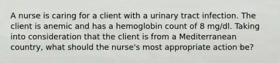 A nurse is caring for a client with a urinary tract infection. The client is anemic and has a hemoglobin count of 8 mg/dl. Taking into consideration that the client is from a Mediterranean country, what should the nurse's most appropriate action be?