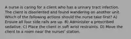 A nurse is caring for a client who has a urinary tract infection. The client is disoriented and found wandering on another unit. Which of the following actions should the nurse take first? A) Ensure all four side rails are up. B) Administer a prescribed sedative. C) Place the client in soft wrist restraints. D) Move the client to a room near the nurses' station.