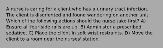 A nurse is caring for a client who has a urinary tract infection. The client is disoriented and found wandering on another unit. Which of the following actions should the nurse take first? A) Ensure all four side rails are up. B) Administer a prescribed sedative. C) Place the client in soft wrist restraints. D) Move the client to a room near the nurses' station.