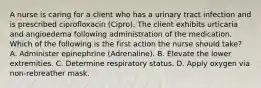 A nurse is caring for a client who has a urinary tract infection and is prescribed ciprofloxacin (Cipro). The client exhibits urticaria and angioedema following administration of the medication. Which of the following is the first action the nurse should take? A. Administer epinephrine (Adrenaline). B. Elevate the lower extremities. C. Determine respiratory status. D. Apply oxygen via non-rebreather mask.