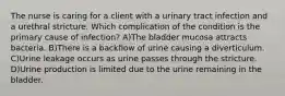 The nurse is caring for a client with a urinary tract infection and a urethral stricture. Which complication of the condition is the primary cause of infection? A)The bladder mucosa attracts bacteria. B)There is a backflow of urine causing a diverticulum. C)Urine leakage occurs as urine passes through the stricture. D)Urine production is limited due to the urine remaining in the bladder.