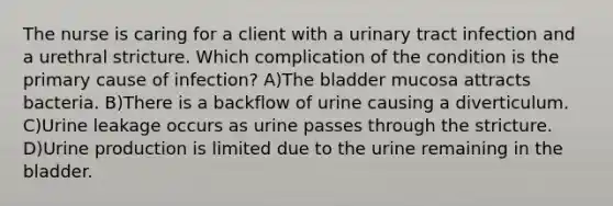 The nurse is caring for a client with a urinary tract infection and a urethral stricture. Which complication of the condition is the primary cause of infection? A)The bladder mucosa attracts bacteria. B)There is a backflow of urine causing a diverticulum. C)Urine leakage occurs as urine passes through the stricture. D)Urine production is limited due to the urine remaining in the bladder.