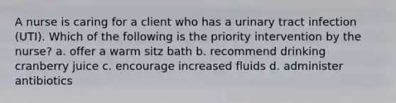 A nurse is caring for a client who has a urinary tract infection (UTI). Which of the following is the priority intervention by the nurse? a. offer a warm sitz bath b. recommend drinking cranberry juice c. encourage increased fluids d. administer antibiotics