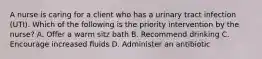 A nurse is caring for a client who has a urinary tract infection (UTI). Which of the following is the priority intervention by the nurse? A. Offer a warm sitz bath B. Recommend drinking C. Encourage increased fluids D. Administer an antibiotic