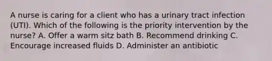 A nurse is caring for a client who has a urinary tract infection (UTI). Which of the following is the priority intervention by the nurse? A. Offer a warm sitz bath B. Recommend drinking C. Encourage increased fluids D. Administer an antibiotic