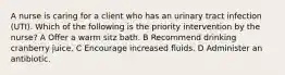 A nurse is caring for a client who has an urinary tract infection (UTI). Which of the following is the priority intervention by the nurse?​​​​​​​ A Offer a warm sitz bath. B Recommend drinking cranberry juice. C Encourage increased fluids. D Administer an antibiotic.