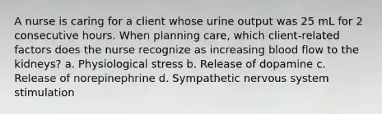 A nurse is caring for a client whose urine output was 25 mL for 2 consecutive hours. When planning care, which client-related factors does the nurse recognize as increasing blood flow to the kidneys? a. Physiological stress b. Release of dopamine c. Release of norepinephrine d. Sympathetic nervous system stimulation