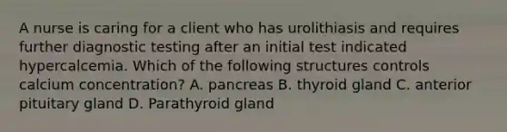 A nurse is caring for a client who has urolithiasis and requires further diagnostic testing after an initial test indicated hypercalcemia. Which of the following structures controls calcium concentration? A. pancreas B. thyroid gland C. anterior pituitary gland D. Parathyroid gland