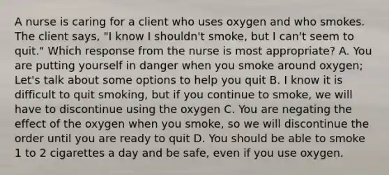 A nurse is caring for a client who uses oxygen and who smokes. The client says, "I know I shouldn't smoke, but I can't seem to quit." Which response from the nurse is most appropriate? A. You are putting yourself in danger when you smoke around oxygen; Let's talk about some options to help you quit B. I know it is difficult to quit smoking, but if you continue to smoke, we will have to discontinue using the oxygen C. You are negating the effect of the oxygen when you smoke, so we will discontinue the order until you are ready to quit D. You should be able to smoke 1 to 2 cigarettes a day and be safe, even if you use oxygen.