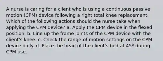 A nurse is caring for a client who is using a continuous passive motion (CPM) device following a right total knee replacement. Which of the following actions should the nurse take when applying the CPM device? a. Apply the CPM device in the flexed position. b. Line up the frame joints of the CPM device with the client's knee. c. Check the range-of-motion settings on the CPM device daily. d. Place the head of the client's bed at 45º during CPM use.