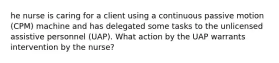 he nurse is caring for a client using a continuous passive motion (CPM) machine and has delegated some tasks to the unlicensed assistive personnel (UAP). What action by the UAP warrants intervention by the nurse?