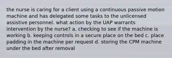 the nurse is caring for a client using a continuous passive motion machine and has delegated some tasks to the unlicensed assistive personnel. what action by the UAP warrants intervention by the nurse? a. checking to see if the machine is working b. keeping controls in a secure place on the bed c. place padding in the machine per request d. storing the CPM machine under the bed after removal