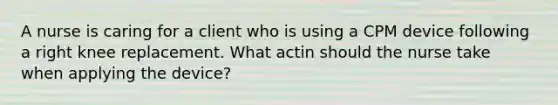 A nurse is caring for a client who is using a CPM device following a right knee replacement. What actin should the nurse take when applying the device?