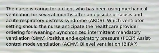 The nurse is caring for a client who has been using mechanical ventilation for several months after an episode of sepsis and acute respiratory distress syndrome​ (ARDS). Which ventilator setting should the nurse anticipate the healthcare provider ordering for​ weaning? Synchronized intermittent mandatory ventilation​ (SIMV) Positive​ end-expiratory pressure​ (PEEP) ​Assist-control mode ventilation​ (ACMV) Bilevel ventilation​ (BIPAP)