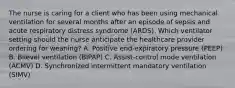 The nurse is caring for a client who has been using mechanical ventilation for several months after an episode of sepsis and acute respiratory distress syndrome​ (ARDS). Which ventilator setting should the nurse anticipate the healthcare provider ordering for​ weaning? A. Positive​ end-expiratory pressure​ (PEEP) B. Bilevel ventilation​ (BIPAP) C. Assist-control mode ventilation​ (ACMV) D. Synchronized intermittent mandatory ventilation​ (SIMV)