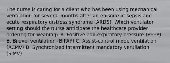 The nurse is caring for a client who has been using mechanical ventilation for several months after an episode of sepsis and acute respiratory distress syndrome​ (ARDS). Which ventilator setting should the nurse anticipate the healthcare provider ordering for​ weaning? A. Positive​ end-expiratory pressure​ (PEEP) B. Bilevel ventilation​ (BIPAP) C. Assist-control mode ventilation​ (ACMV) D. Synchronized intermittent mandatory ventilation​ (SIMV)