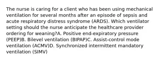 The nurse is caring for a client who has been using mechanical ventilation for several months after an episode of sepsis and acute respiratory distress syndrome​ (ARDS). Which ventilator setting should the nurse anticipate the healthcare provider ordering for​ weaning?A. Positive​ end-expiratory pressure​ (PEEP)B. Bilevel ventilation​ (BIPAP)C. Assist-control mode ventilation​ (ACMV)D. Synchronized intermittent mandatory ventilation​ (SIMV)