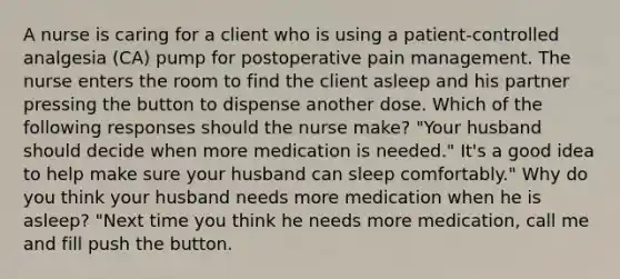 A nurse is caring for a client who is using a patient-controlled analgesia (CA) pump for postoperative pain management. The nurse enters the room to find the client asleep and his partner pressing the button to dispense another dose. Which of the following responses should the nurse make? "Your husband should decide when more medication is needed." It's a good idea to help make sure your husband can sleep comfortably." Why do you think your husband needs more medication when he is asleep? "Next time you think he needs more medication, call me and fill push the button.