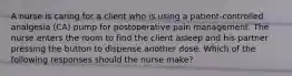 A nurse is caring for a client who is using a patient-controlled analgesia (CA) pump for postoperative pain management. The nurse enters the room to find the client asleep and his partner pressing the button to dispense another dose. Which of the following responses should the nurse make?