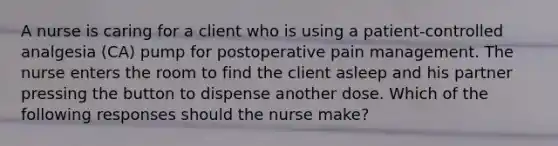 A nurse is caring for a client who is using a patient-controlled analgesia (CA) pump for postoperative pain management. The nurse enters the room to find the client asleep and his partner pressing the button to dispense another dose. Which of the following responses should the nurse make?