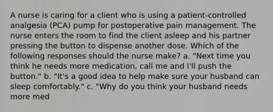 A nurse is caring for a client who is using a patient-controlled analgesia (PCA) pump for postoperative pain management. The nurse enters the room to find the client asleep and his partner pressing the button to dispense another dose. Which of the following responses should the nurse make? a. "Next time you think he needs more medication, call me and I'll push the button." b. "It's a good idea to help make sure your husband can sleep comfortably." c. "Why do you think your husband needs more med