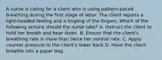 A nurse is caring for a client who is using pattern-paced breathing during the first stage of labor. The client reports a light-headed feeling and a tingling of the fingers. Which of the following actions should the nurse take? A. Instruct the client to hold her breath and bear down. B. Ensure that the client's breathing rate is more than twice her normal rate. C. Apply counter pressure to the client's lower back D. Have the client breathe into a paper bag.