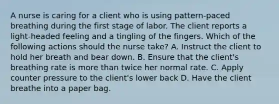 A nurse is caring for a client who is using pattern-paced breathing during the first stage of labor. The client reports a light-headed feeling and a tingling of the fingers. Which of the following actions should the nurse take? A. Instruct the client to hold her breath and bear down. B. Ensure that the client's breathing rate is more than twice her normal rate. C. Apply counter pressure to the client's lower back D. Have the client breathe into a paper bag.