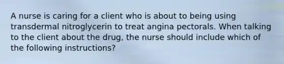 A nurse is caring for a client who is about to being using transdermal nitroglycerin to treat angina pectorals. When talking to the client about the drug, the nurse should include which of the following instructions?