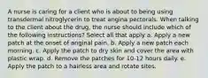 A nurse is caring for a client who is about to being using transdermal nitroglycerin to treat angina pectorals. When talking to the client about the drug, the nurse should include which of the following instructions? Select all that apply a. Apply a new patch at the onset of anginal pain. b. Apply a new patch each morning. c. Apply the patch to dry skin and cover the area with plastic wrap. d. Remove the patches for 10-12 hours daily. e. Apply the patch to a hairless area and rotate sites.