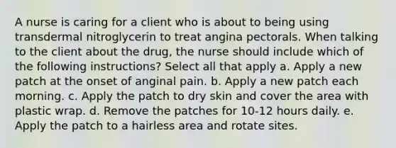 A nurse is caring for a client who is about to being using transdermal nitroglycerin to treat angina pectorals. When talking to the client about the drug, the nurse should include which of the following instructions? Select all that apply a. Apply a new patch at the onset of anginal pain. b. Apply a new patch each morning. c. Apply the patch to dry skin and cover the area with plastic wrap. d. Remove the patches for 10-12 hours daily. e. Apply the patch to a hairless area and rotate sites.