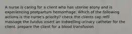 A nurse is caring for a client who has uterine atony and is experiencing postpartum hemorrhage. Which of the following actions is the nurse's priority? check the clients cap refil massage the fundus insert an indwelling urinary catheter for the client. prepare the client for a blood transfusion