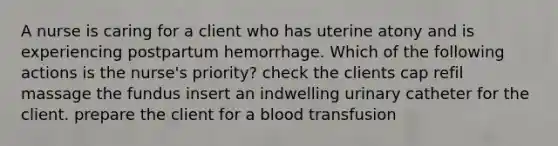 A nurse is caring for a client who has uterine atony and is experiencing postpartum hemorrhage. Which of the following actions is the nurse's priority? check the clients cap refil massage the fundus insert an indwelling urinary catheter for the client. prepare the client for a blood transfusion