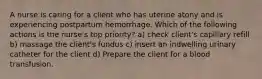 A nurse is caring for a client who has uterine atony and is experiencing postpartum hemorrhage. Which of the following actions is the nurse's top priority? a) check client's capillary refill b) massage the client's fundus c) insert an indwelling urinary catheter for the client d) Prepare the client for a blood transfusion.