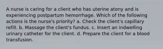 A nurse is caring for a client who has uterine atony and is experiencing postpartum hemorrhage. Which of the following actions is the nurse's priority? a. Check the client's capillary refill. b. Massage the client's fundus. c. Insert an indwelling urinary catheter for the client. d. Prepare the client for a blood transfusion.