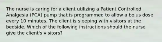 The nurse is caring for a client utilizing a Patient Controlled Analgesia (PCA) pump that is programmed to allow a bolus dose every 10 minutes. The client is sleeping with visitors at the bedside. Which of the following instructions should the nurse give the client's visitors?