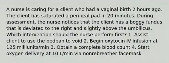 A nurse is caring for a client who had a vaginal birth 2 hours ago. The client has saturated a perineal pad in 20 minutes. During assessment, the nurse notices that the client has a boggy fundus that is deviated to the right and slightly above the umbilicus. Which intervention should the nurse perform first? 1. Assist client to use the bedpan to void 2. Begin oxytocin IV infusion at 125 milliunits/min 3. Obtain a complete blood count 4. Start oxygen delivery at 10 L/min via nonrebreather facemask