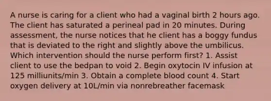 A nurse is caring for a client who had a vaginal birth 2 hours ago. The client has saturated a perineal pad in 20 minutes. During assessment, the nurse notices that he client has a boggy fundus that is deviated to the right and slightly above the umbilicus. Which intervention should the nurse perform first? 1. Assist client to use the bedpan to void 2. Begin oxytocin IV infusion at 125 milliunits/min 3. Obtain a complete blood count 4. Start oxygen delivery at 10L/min via nonrebreather facemask