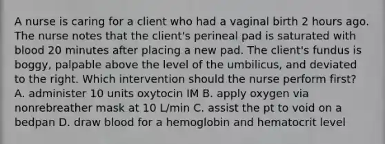 A nurse is caring for a client who had a vaginal birth 2 hours ago. The nurse notes that the client's perineal pad is saturated with blood 20 minutes after placing a new pad. The client's fundus is boggy, palpable above the level of the umbilicus, and deviated to the right. Which intervention should the nurse perform first? A. administer 10 units oxytocin IM B. apply oxygen via nonrebreather mask at 10 L/min C. assist the pt to void on a bedpan D. draw blood for a hemoglobin and hematocrit level