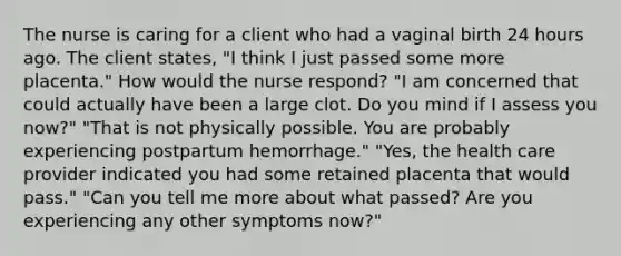 The nurse is caring for a client who had a vaginal birth 24 hours ago. The client states, "I think I just passed some more placenta." How would the nurse respond? "I am concerned that could actually have been a large clot. Do you mind if I assess you now?" "That is not physically possible. You are probably experiencing postpartum hemorrhage." "Yes, the health care provider indicated you had some retained placenta that would pass." "Can you tell me more about what passed? Are you experiencing any other symptoms now?"