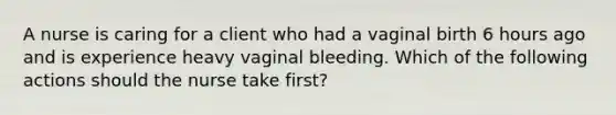 A nurse is caring for a client who had a vaginal birth 6 hours ago and is experience heavy vaginal bleeding. Which of the following actions should the nurse take first?