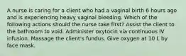 A nurse is caring for a client who had a vaginal birth 6 hours ago and is experiencing heavy vaginal bleeding. Which of the following actions should the nurse take first? Assist the client to the bathroom to void. Administer oxytocin via continuous IV infusion. Massage the client's fundus. Give oxygen at 10 L by face mask.