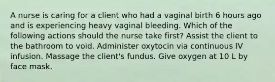 A nurse is caring for a client who had a vaginal birth 6 hours ago and is experiencing heavy vaginal bleeding. Which of the following actions should the nurse take first? Assist the client to the bathroom to void. Administer oxytocin via continuous IV infusion. Massage the client's fundus. Give oxygen at 10 L by face mask.