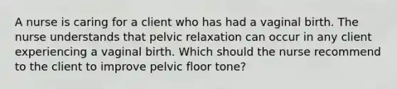 A nurse is caring for a client who has had a vaginal birth. The nurse understands that pelvic relaxation can occur in any client experiencing a vaginal birth. Which should the nurse recommend to the client to improve pelvic floor tone?