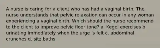 A nurse is caring for a client who has had a vaginal birth. The nurse understands that pelvic relaxation can occur in any woman experiencing a vaginal birth. Which should the nurse recommend to the client to improve pelvic floor tone? a. Kegel exercises b. urinating immediately when the urge is felt c. abdominal crunches d. sitz baths