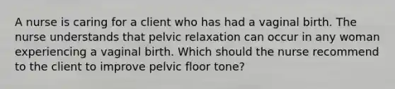 A nurse is caring for a client who has had a vaginal birth. The nurse understands that pelvic relaxation can occur in any woman experiencing a vaginal birth. Which should the nurse recommend to the client to improve pelvic floor tone?