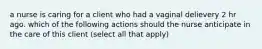 a nurse is caring for a client who had a vaginal delievery 2 hr ago. which of the following actions should the nurse anticipate in the care of this client (select all that apply)