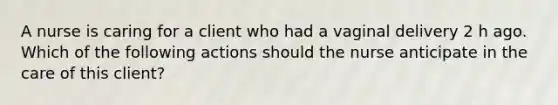 A nurse is caring for a client who had a vaginal delivery 2 h ago. Which of the following actions should the nurse anticipate in the care of this client?