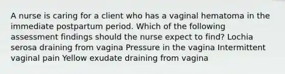 A nurse is caring for a client who has a vaginal hematoma in the immediate postpartum period. Which of the following assessment findings should the nurse expect to find? Lochia serosa draining from vagina Pressure in the vagina Intermittent vaginal pain Yellow exudate draining from vagina