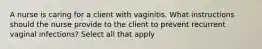 A nurse is caring for a client with vaginitis. What instructions should the nurse provide to the client to prevent recurrent vaginal infections? Select all that apply